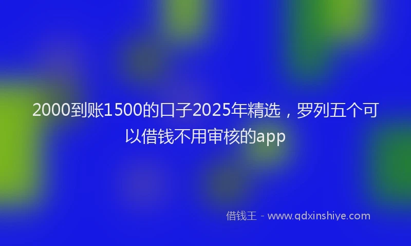 2000到账1500的口子2025年精选，罗列五个可以借钱不用审核的app