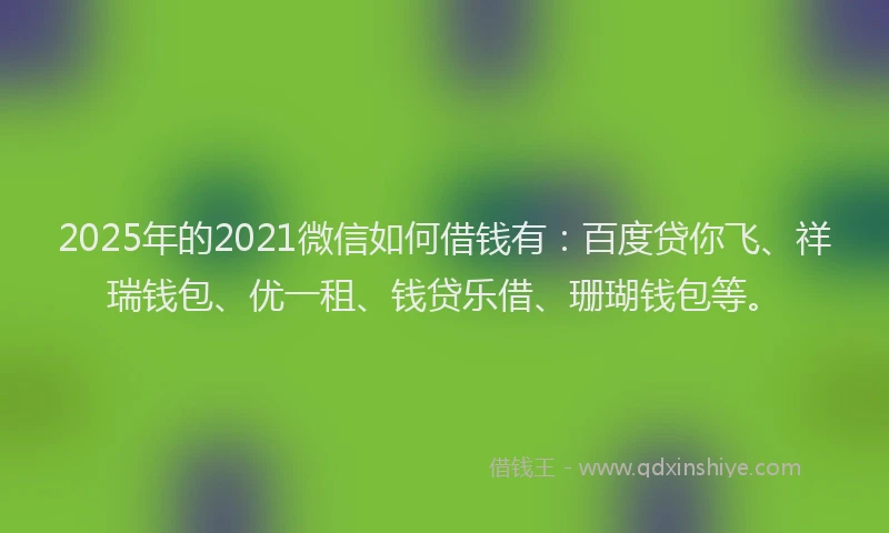 2025年的2021微信如何借钱有：百度贷你飞、祥瑞钱包、优一租、钱贷乐借、珊瑚钱包等。