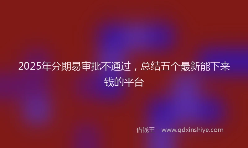 2025年分期易审批不通过，总结五个最新能下来钱的平台