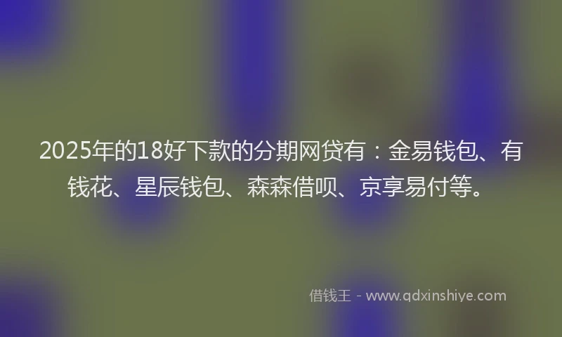 2025年的18好下款的分期网贷有：金易钱包、有钱花、星辰钱包、森森借呗、京享易付等。