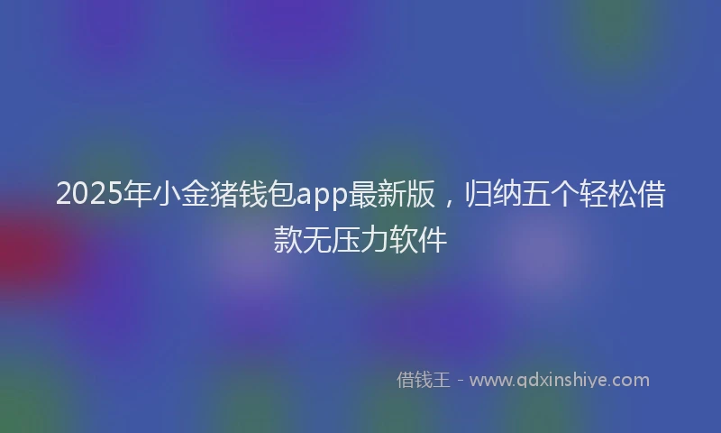 2025年小金猪钱包app最新版，归纳五个轻松借款无压力软件