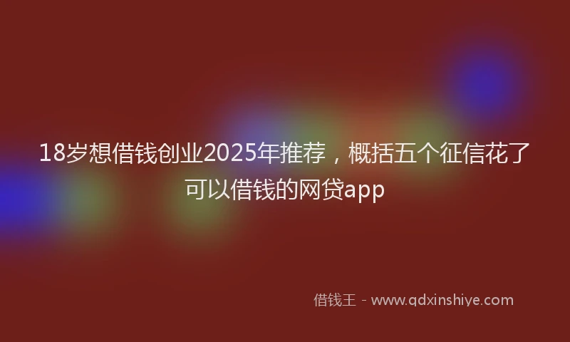 18岁想借钱创业2025年推荐，概括五个征信花了可以借钱的网贷app