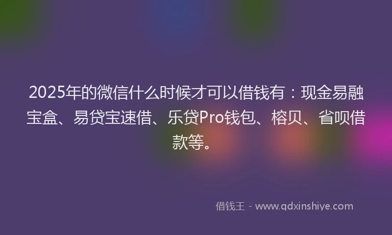 2025年的微信什么时候才可以借钱有：现金易融宝盒、易贷宝速借、乐贷Pro钱包、榕贝、省呗借款等。