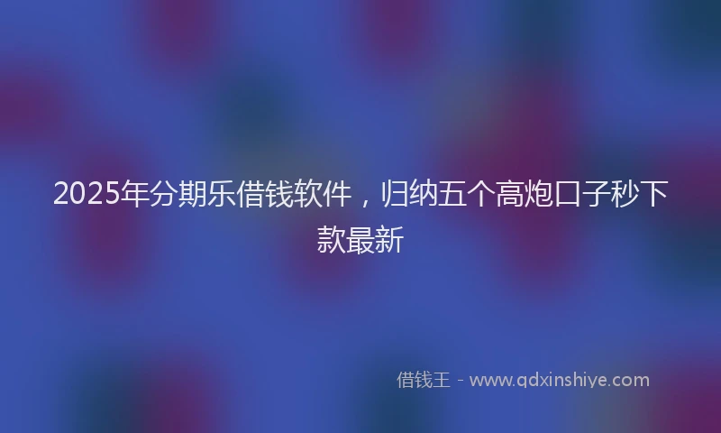 2025年分期乐借钱软件，归纳五个高炮口子秒下款最新
