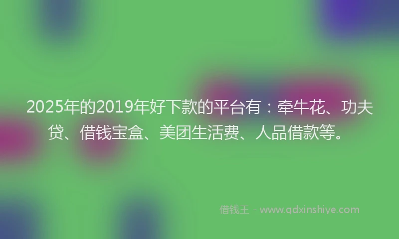 2025年的2019年好下款的平台有：牵牛花、功夫贷、借钱宝盒、美团生活费、人品借款等。