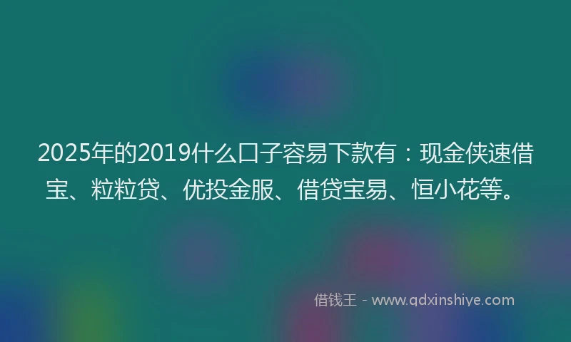 2025年的2019什么口子容易下款有：现金侠速借宝、粒粒贷、优投金服、借贷宝易、恒小花等。
