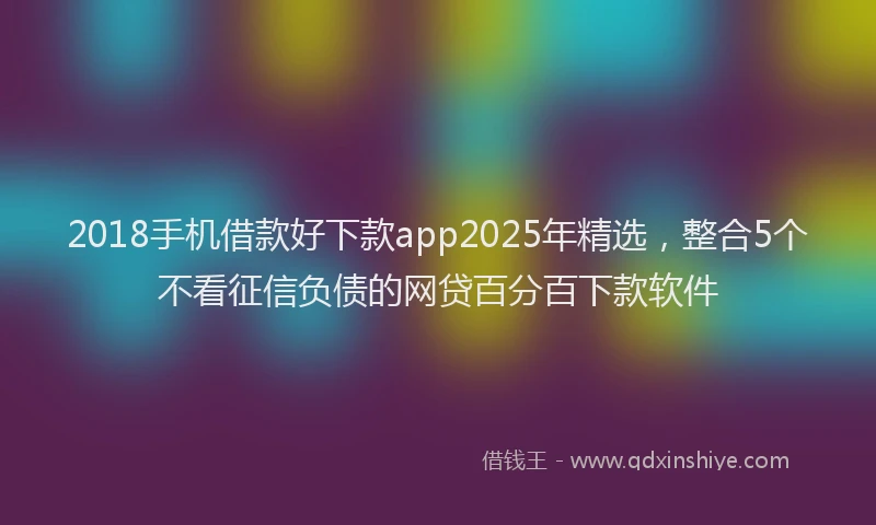 2018手机借款好下款app2025年精选，整合5个不看征信负债的网贷百分百下款软件