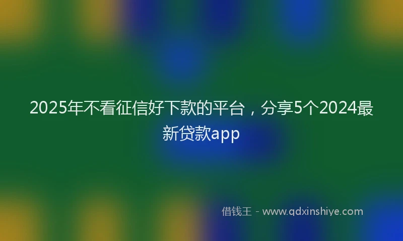 2025年不看征信好下款的平台，分享5个2024最新贷款app