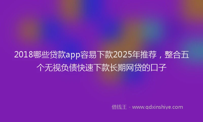 2018哪些贷款app容易下款2025年推荐，整合五个无视负债快速下款长期网贷的口子
