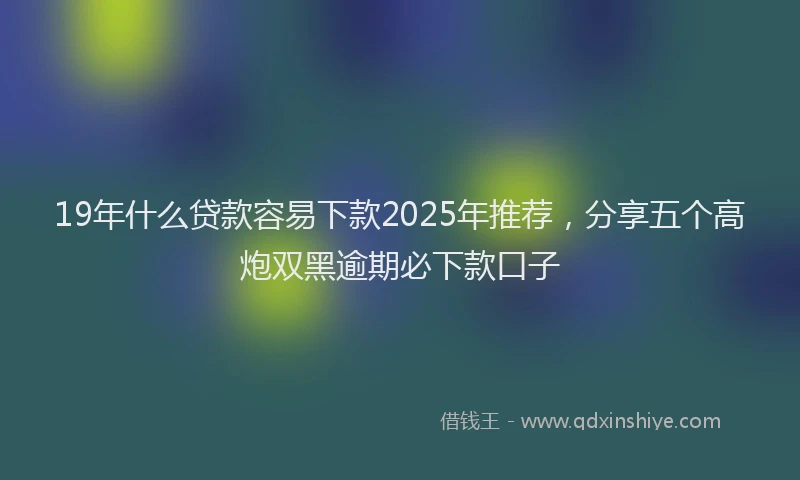 19年什么贷款容易下款2025年推荐，分享五个高炮双黑逾期必下款口子