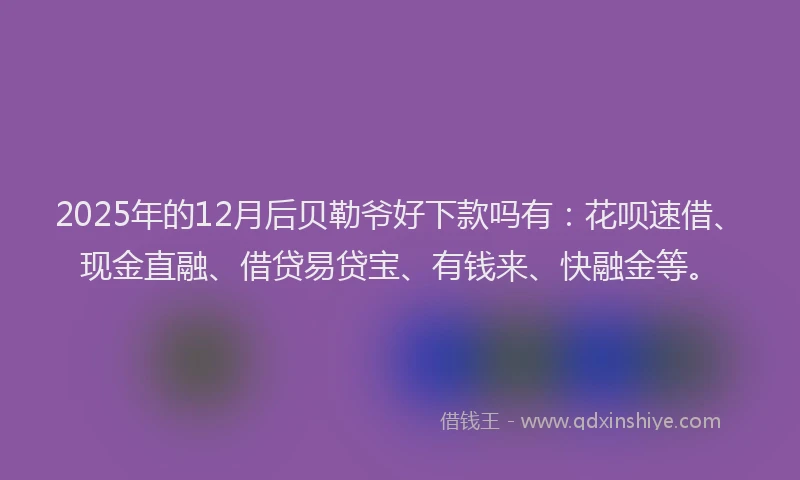 2025年的12月后贝勒爷好下款吗有：花呗速借、现金直融、借贷易贷宝、有钱来、快融金等。