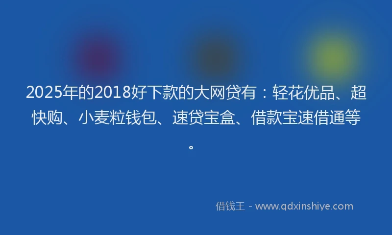 2025年的2018好下款的大网贷有：轻花优品、超快购、小麦粒钱包、速贷宝盒、借款宝速借通等。