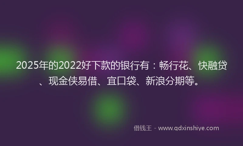 2025年的2022好下款的银行有：畅行花、快融贷、现金侠易借、宜口袋、新浪分期等。