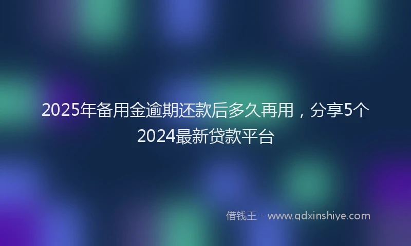 2025年备用金逾期还款后多久再用，分享5个2024最新贷款平台