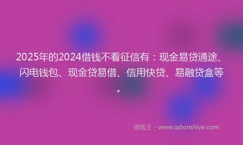 2025年的2024借钱不看征信有：现金易贷通途、闪电钱包、现金贷易借、信用快贷、易融贷盒等。