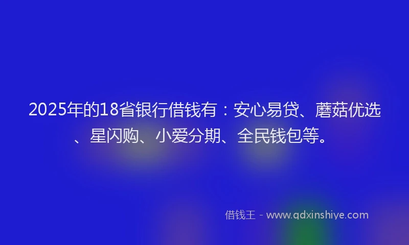 2025年的18省银行借钱有：安心易贷、蘑菇优选、星闪购、小爱分期、全民钱包等。