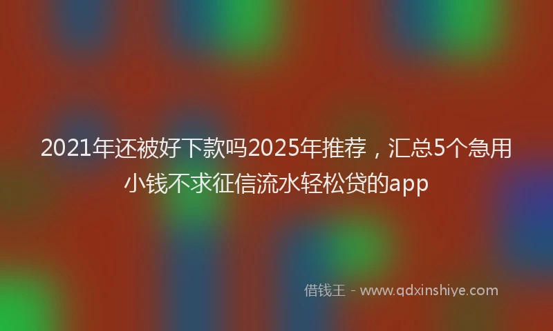 2021年还被好下款吗2025年推荐，汇总5个急用小钱不求征信流水轻松贷的app