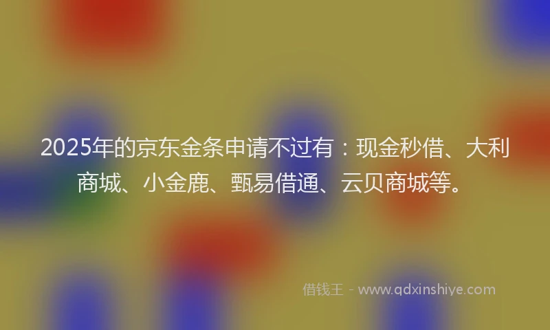 2025年的京东金条申请不过有：现金秒借、大利商城、小金鹿、甄易借通、云贝商城等。