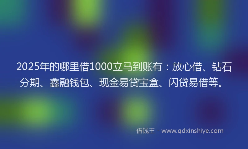 2025年的哪里借1000立马到账有：放心借、钻石分期、鑫融钱包、现金易贷宝盒、闪贷易借等。