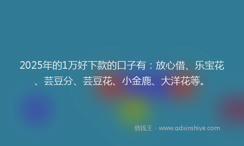 2025年的1万好下款的口子有：放心借、乐宝花、芸豆分、芸豆花、小金鹿、大洋花等。