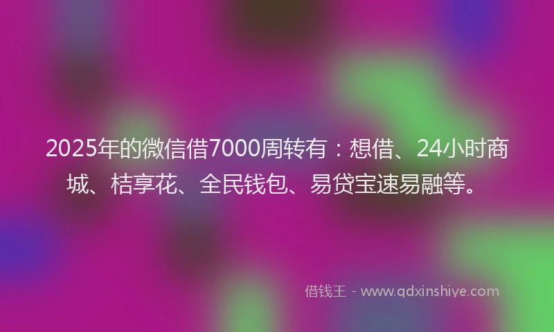 2025年的微信借7000周转有：想借、24小时商城、桔享花、全民钱包、易贷宝速易融等。