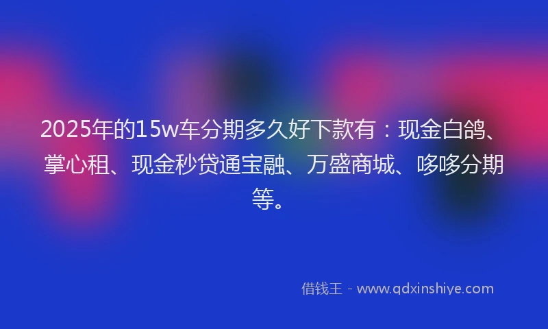 2025年的15w车分期多久好下款有：现金白鸽、掌心租、现金秒贷通宝融、万盛商城、哆哆分期等。