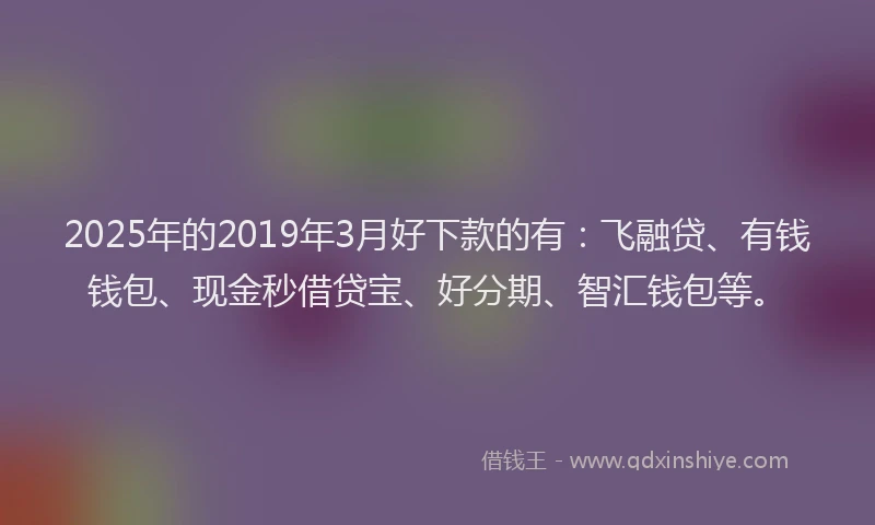 2025年的2019年3月好下款的有：飞融贷、有钱钱包、现金秒借贷宝、好分期、智汇钱包等。