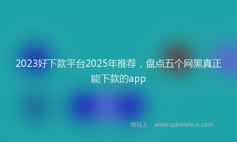 2023好下款平台2025年推荐，盘点五个网黑真正能下款的app