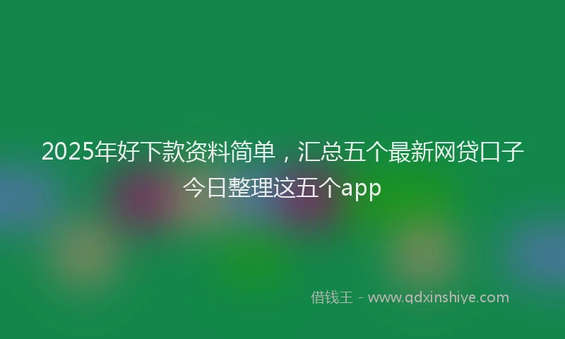 2025年好下款资料简单，汇总五个最新网贷口子今日整理这五个app