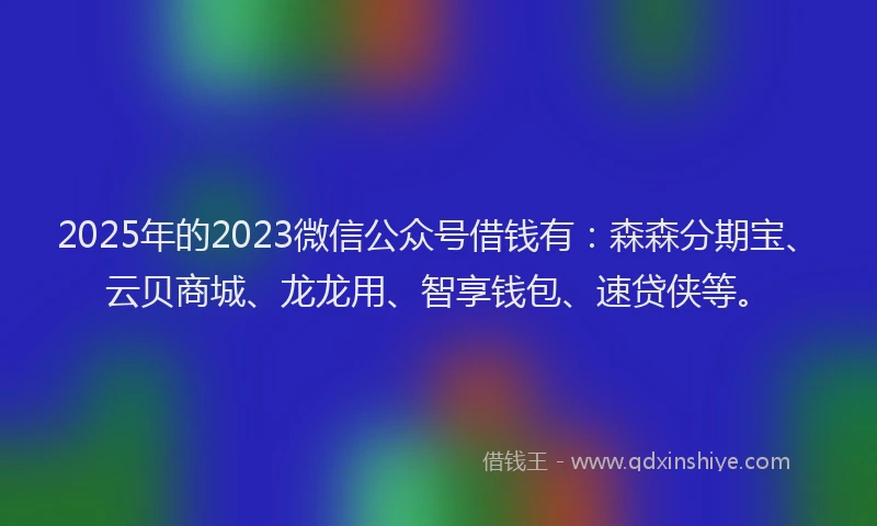 2025年的2023微信公众号借钱有：森森分期宝、云贝商城、龙龙用、智享钱包、速贷侠等。