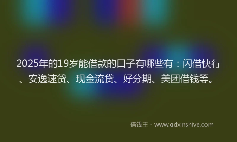 2025年的19岁能借款的口子有哪些有：闪借快行、安逸速贷、现金流贷、好分期、美团借钱等。