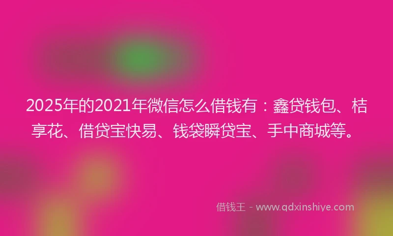 2025年的2021年微信怎么借钱有：鑫贷钱包、桔享花、借贷宝快易、钱袋瞬贷宝、手中商城等。