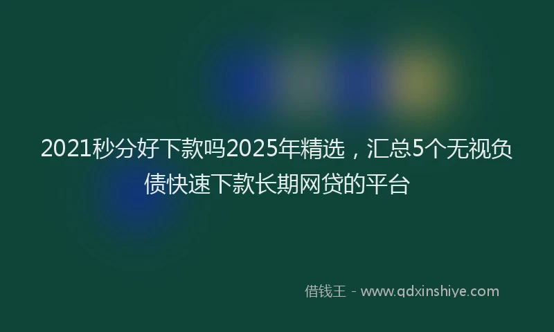 2021秒分好下款吗2025年精选，汇总5个无视负债快速下款长期网贷的平台