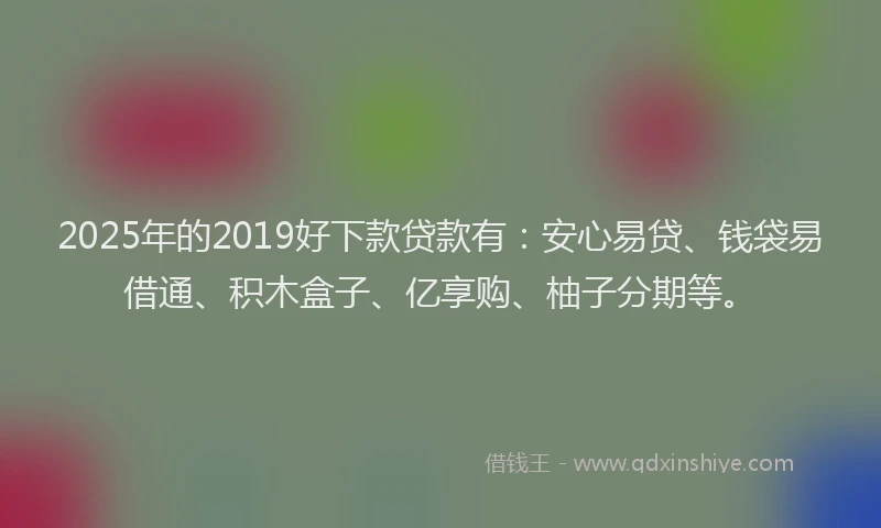 2025年的2019好下款贷款有：安心易贷、钱袋易借通、积木盒子、亿享购、柚子分期等。