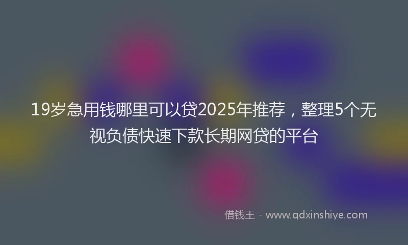 19岁急用钱哪里可以贷2025年推荐，整理5个无视负债快速下款长期网贷的平台