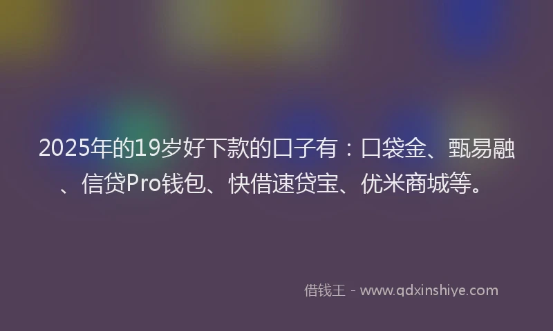 2025年的19岁好下款的口子有：口袋金、甄易融、信贷Pro钱包、快借速贷宝、优米商城等。