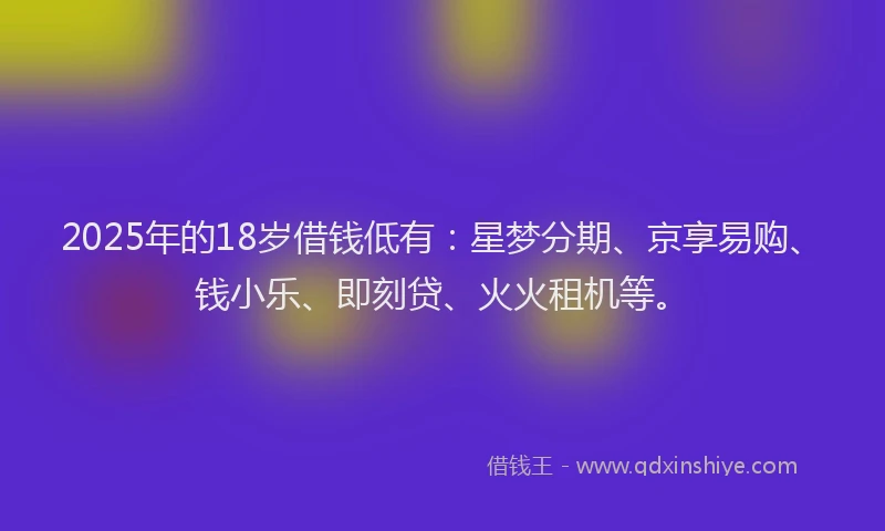2025年的18岁借钱低有：星梦分期、京享易购、钱小乐、即刻贷、火火租机等。