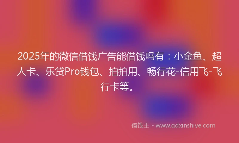 2025年的微信借钱广告能借钱吗有：小金鱼、超人卡、乐贷Pro钱包、拍拍用、畅行花-信用飞-飞行卡等。