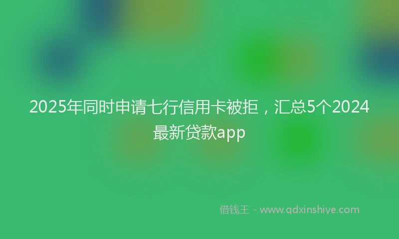 2025年同时申请七行信用卡被拒，汇总5个2024最新贷款app