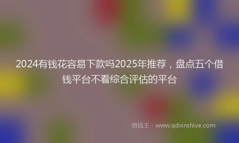 2024有钱花容易下款吗2025年推荐，盘点五个借钱平台不看综合评估的平台