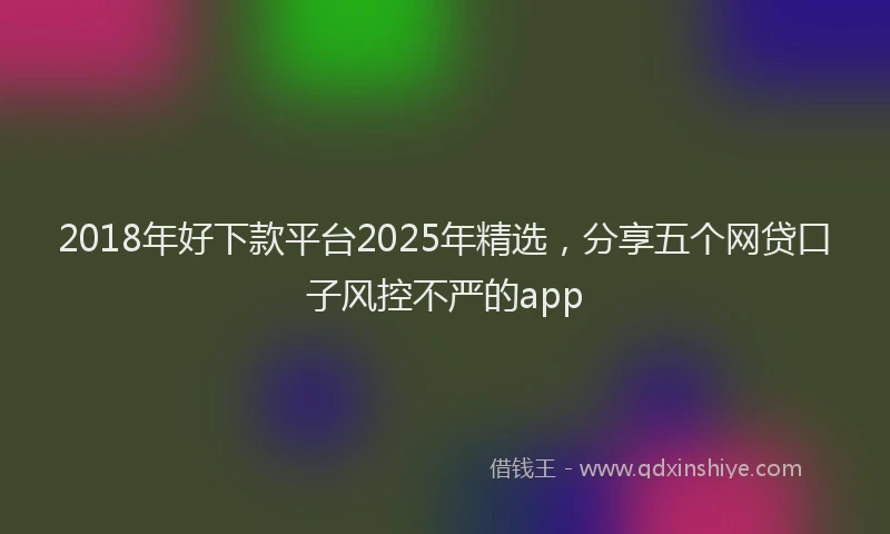 2018年好下款平台2025年精选，分享五个网贷口子风控不严的app