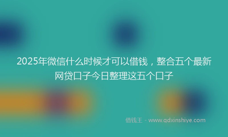 2025年微信什么时候才可以借钱，整合五个最新网贷口子今日整理这五个口子
