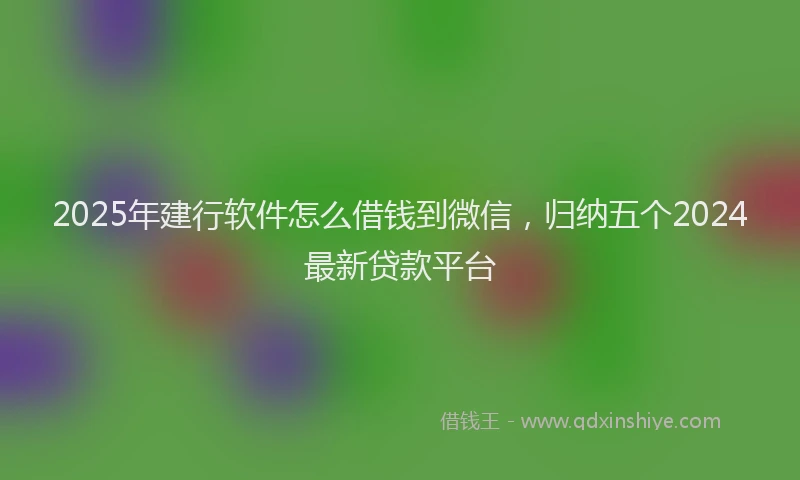 2025年建行软件怎么借钱到微信，归纳五个2024最新贷款平台
