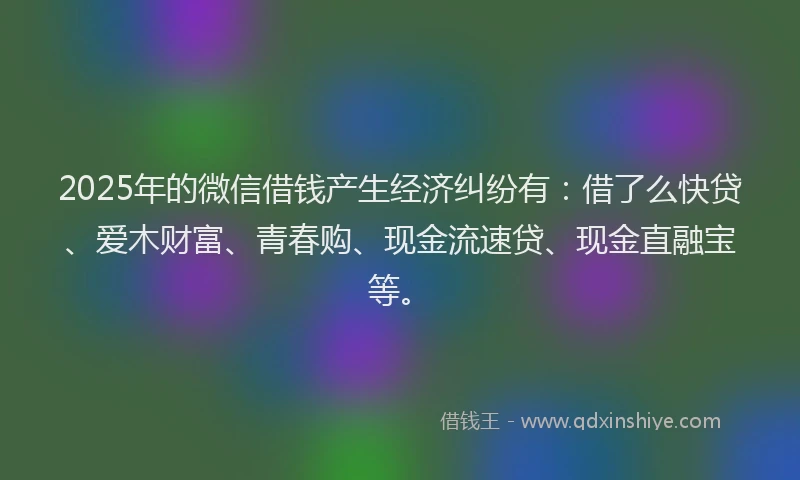 2025年的微信借钱产生经济纠纷有：借了么快贷、爱木财富、青春购、现金流速贷、现金直融宝等。