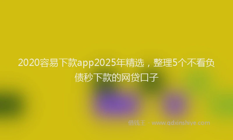 2020容易下款app2025年精选，整理5个不看负债秒下款的网贷口子