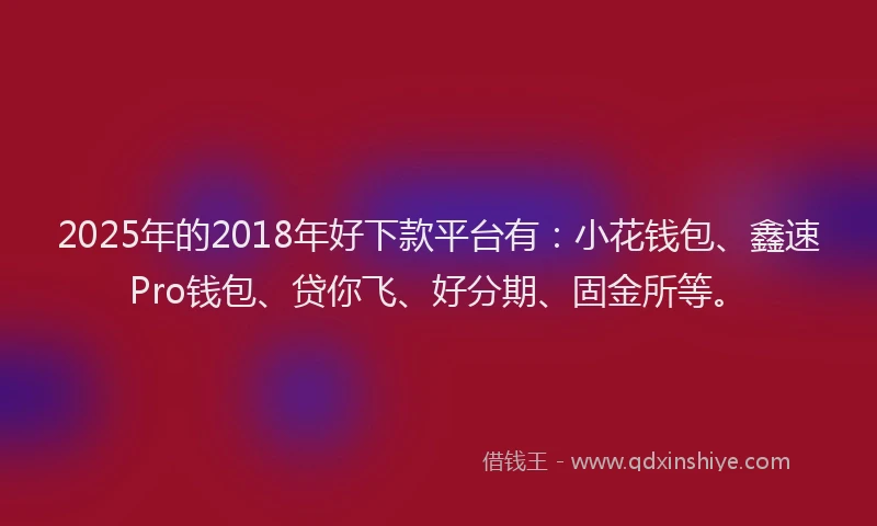 2025年的2018年好下款平台有：小花钱包、鑫速Pro钱包、贷你飞、好分期、固金所等。