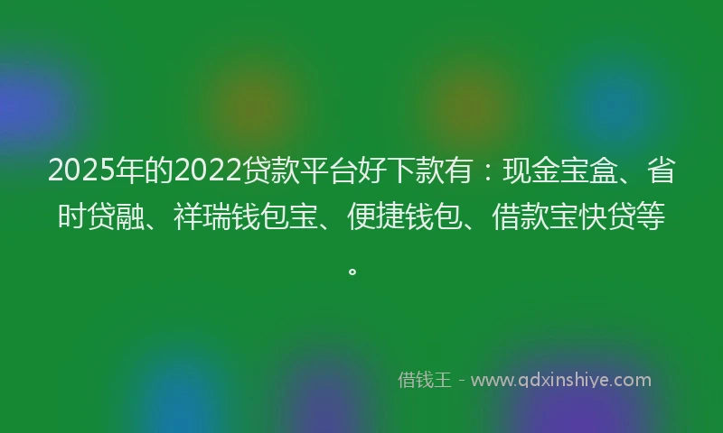 2025年的2022贷款平台好下款有：现金宝盒、省时贷融、祥瑞钱包宝、便捷钱包、借款宝快贷等。
