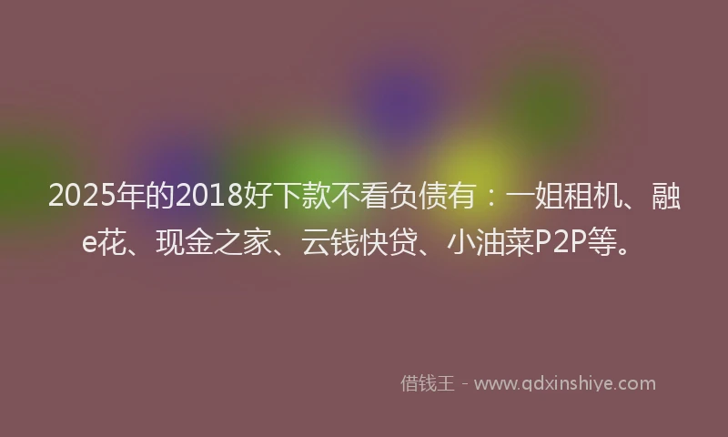 2025年的2018好下款不看负债有：一姐租机、融e花、现金之家、云钱快贷、小油菜P2P等。