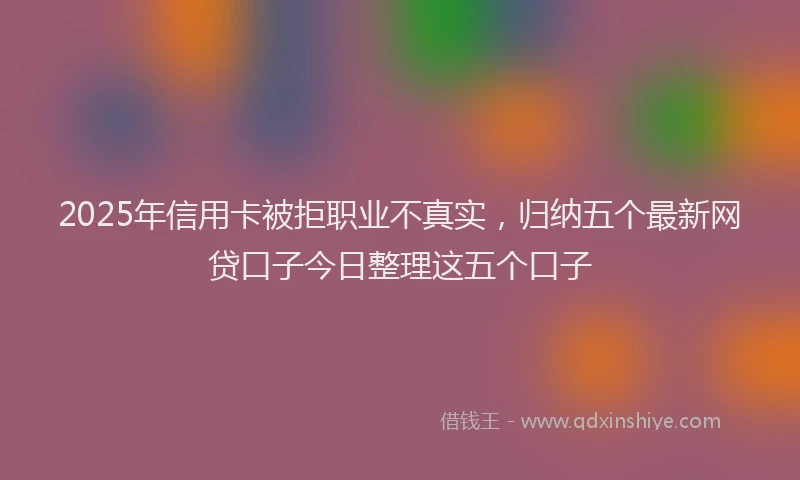 2025年信用卡被拒职业不真实，归纳五个最新网贷口子今日整理这五个口子