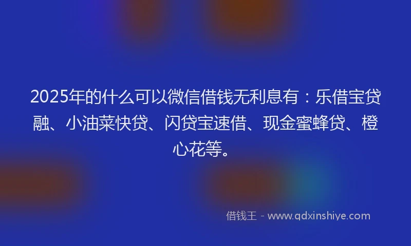 2025年的什么可以微信借钱无利息有：乐借宝贷融、小油菜快贷、闪贷宝速借、现金蜜蜂贷、橙心花等。